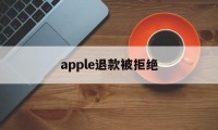 apple退款被拒绝(苹果退款被拒绝还能申请退款吗)
